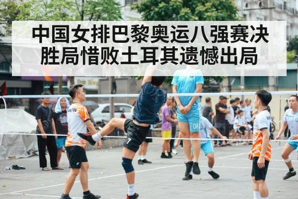 中国女排巴黎奥运八强赛决胜局惜败土耳其遗憾出局